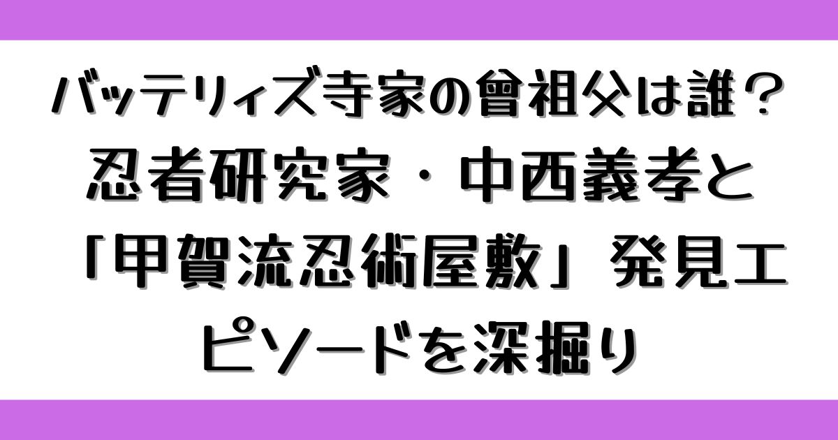 バッテリィズ寺家の曾祖父は誰？忍者研究家・中西義孝と「甲賀流忍術屋敷」発見エピソードを深掘り
